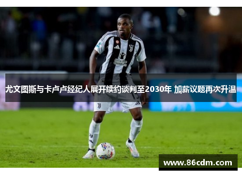 尤文图斯与卡卢卢经纪人展开续约谈判至2030年 加薪议题再次升温